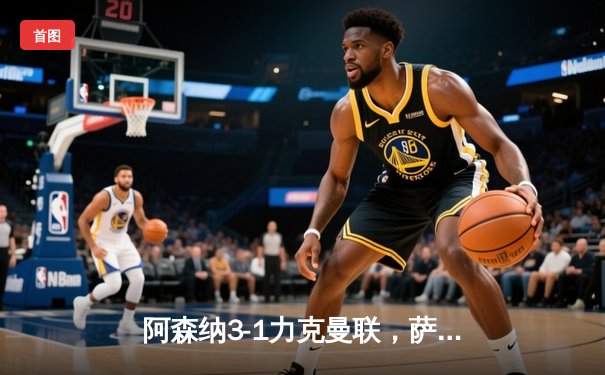 阿森纳3-1力克曼联，萨卡传射建功锁定胜局