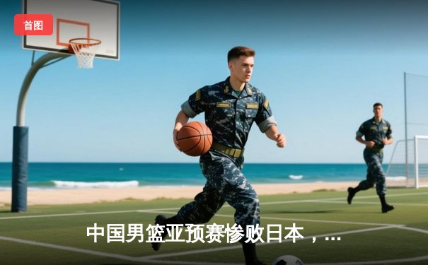 中国男篮亚预赛惨败日本，终结88年不败纪录引发反思