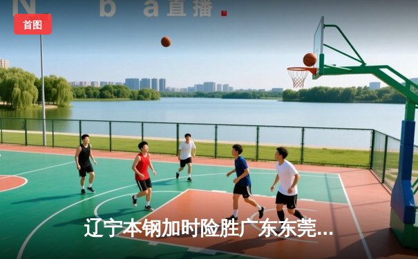 辽宁本钢加时险胜广东东莞大益，总决赛2-1领先夺赛点